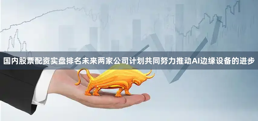 国内股票配资实盘排名未来两家公司计划共同努力推动AI边缘设备的进步