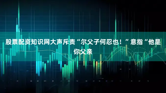股票配资知识网大声斥责“尔父子何忍也！”意指“他是你父亲