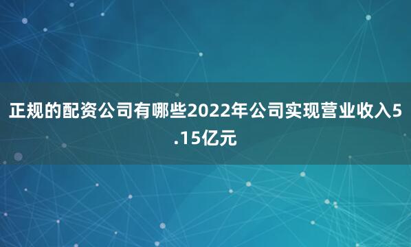 正规的配资公司有哪些2022年公司实现营业收入5.15亿元