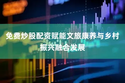 免费炒股配资赋能文旅康养与乡村振兴融合发展