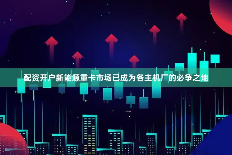 配资开户新能源重卡市场已成为各主机厂的必争之地