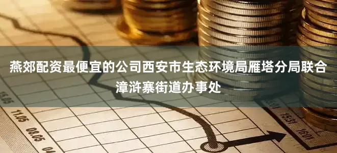 燕郊配资最便宜的公司西安市生态环境局雁塔分局联合漳浒寨街道办事处