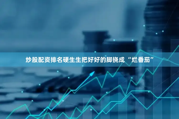 炒股配资排名硬生生把好好的脚挠成 “烂番茄”