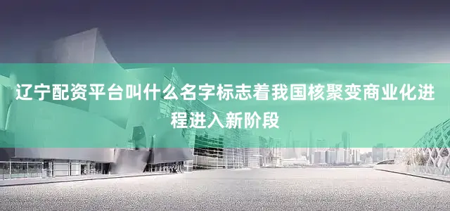 辽宁配资平台叫什么名字标志着我国核聚变商业化进程进入新阶段