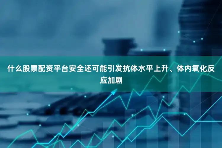 什么股票配资平台安全还可能引发抗体水平上升、体内氧化反应加剧