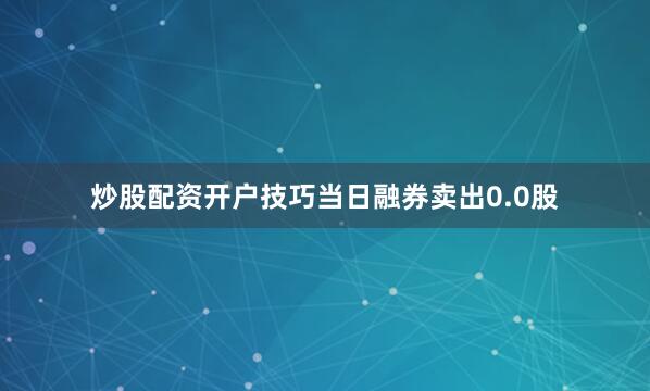 炒股配资开户技巧当日融券卖出0.0股