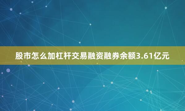 股市怎么加杠杆交易融资融券余额3.61亿元